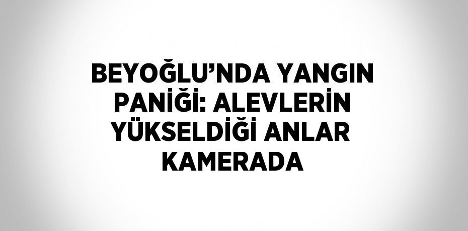 BEYOĞLU’NDA YANGIN PANİĞİ: ALEVLERİN YÜKSELDİĞİ ANLAR KAMERADA