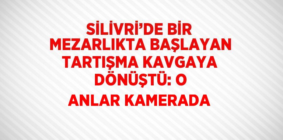 SİLİVRİ’DE BİR MEZARLIKTA BAŞLAYAN TARTIŞMA KAVGAYA DÖNÜŞTÜ: O ANLAR KAMERADA