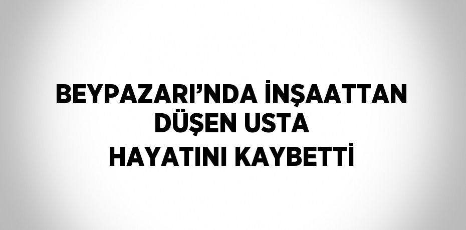BEYPAZARI’NDA İNŞAATTAN DÜŞEN USTA HAYATINI KAYBETTİ
