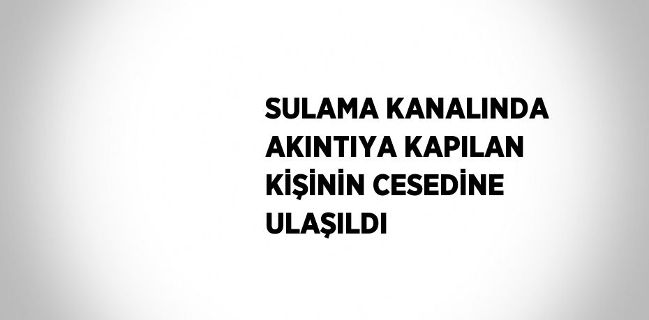 SULAMA KANALINDA AKINTIYA KAPILAN KİŞİNİN CESEDİNE ULAŞILDI