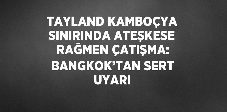 TAYLAND KAMBOÇYA SINIRINDA ATEŞKESE RAĞMEN ÇATIŞMA: BANGKOK’TAN SERT UYARI