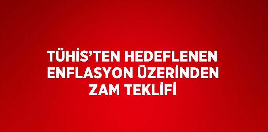 TÜHİS’TEN HEDEFLENEN ENFLASYON ÜZERİNDEN ZAM TEKLİFİ