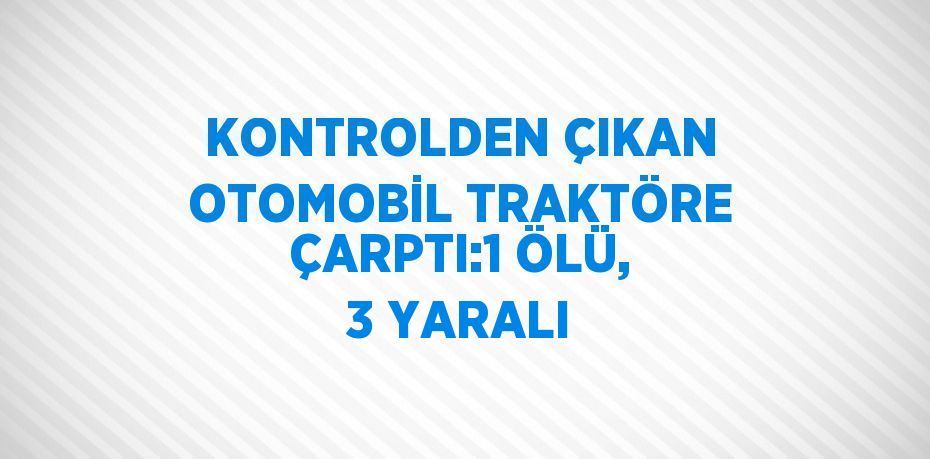 KONTROLDEN ÇIKAN OTOMOBİL TRAKTÖRE ÇARPTI:1 ÖLÜ, 3 YARALI