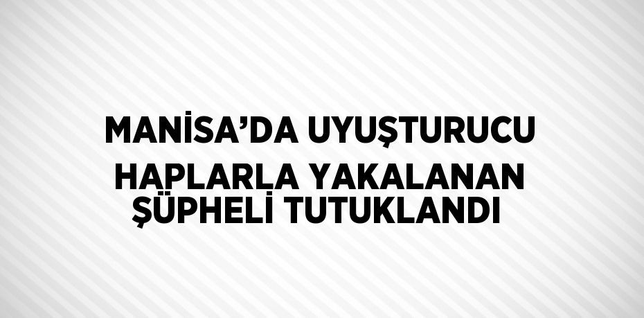 MANİSA’DA UYUŞTURUCU HAPLARLA YAKALANAN ŞÜPHELİ TUTUKLANDI