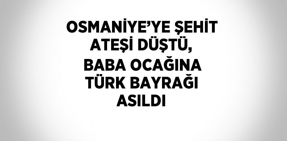 OSMANİYE’YE ŞEHİT ATEŞİ DÜŞTÜ, BABA OCAĞINA TÜRK BAYRAĞI ASILDI
