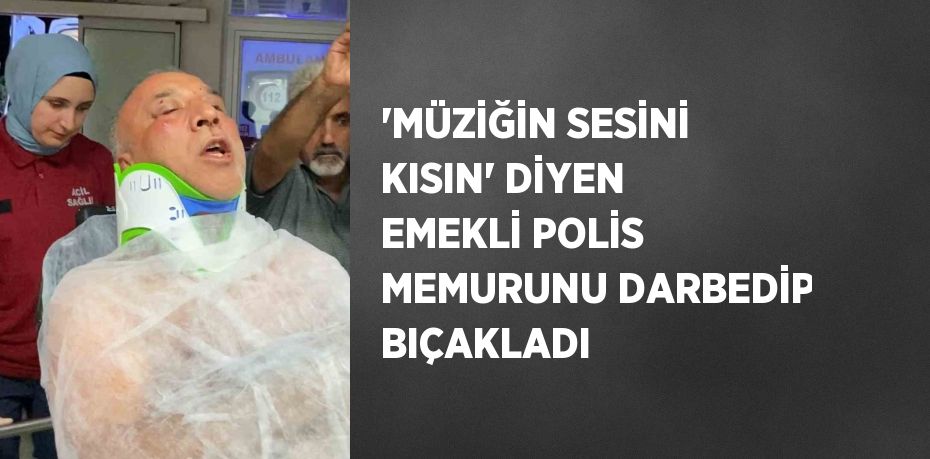 'MÜZİĞİN SESİNİ KISIN' DİYEN EMEKLİ POLİS MEMURUNU DARBEDİP BIÇAKLADI