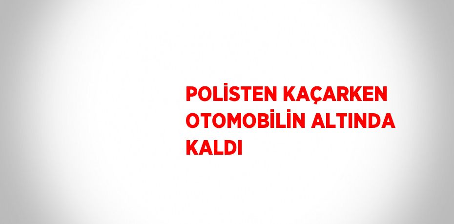 POLİSTEN KAÇARKEN OTOMOBİLİN ALTINDA KALDI