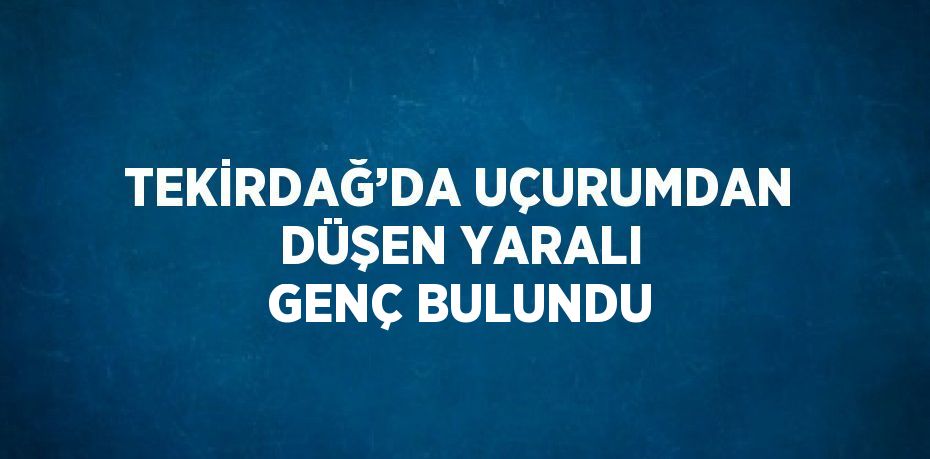 TEKİRDAĞ’DA UÇURUMDAN DÜŞEN YARALI GENÇ BULUNDU