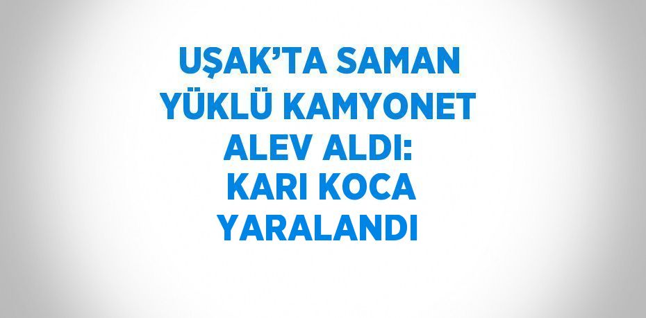 UŞAK’TA SAMAN YÜKLÜ KAMYONET ALEV ALDI: KARI KOCA YARALANDI