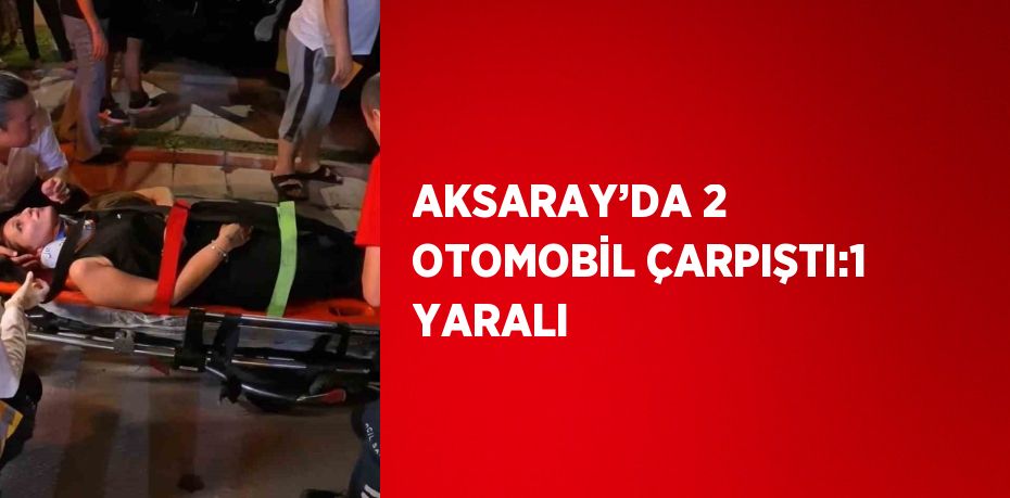 AKSARAY’DA 2 OTOMOBİL ÇARPIŞTI:1 YARALI