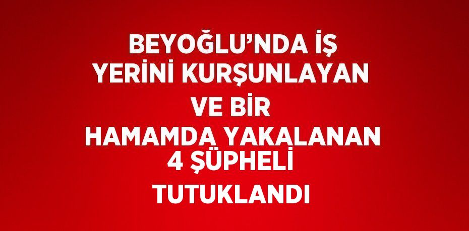 BEYOĞLU’NDA İŞ YERİNİ KURŞUNLAYAN VE BİR HAMAMDA YAKALANAN 4 ŞÜPHELİ TUTUKLANDI