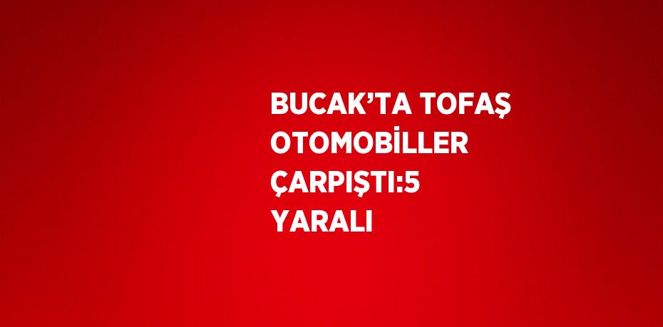 BUCAK’TA TOFAŞ OTOMOBİLLER ÇARPIŞTI:5 YARALI