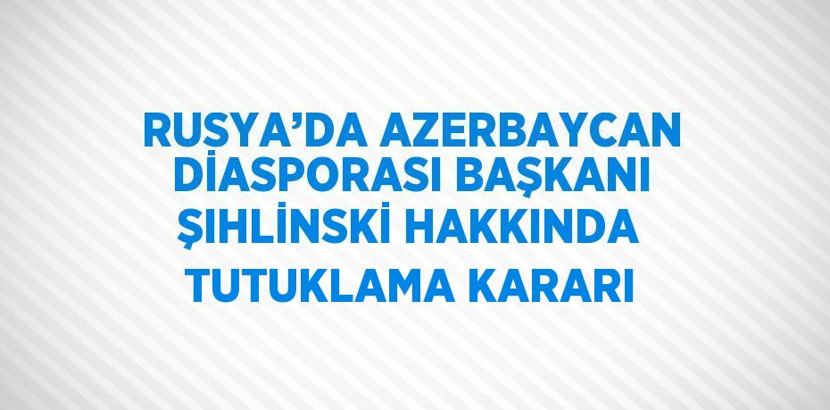 RUSYA’DA AZERBAYCAN DİASPORASI BAŞKANI ŞIHLİNSKİ HAKKINDA TUTUKLAMA KARARI