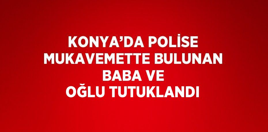 KONYA’DA POLİSE MUKAVEMETTE BULUNAN BABA VE OĞLU TUTUKLANDI