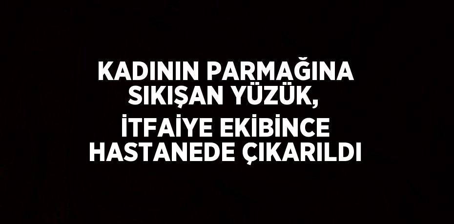 KADININ PARMAĞINA SIKIŞAN YÜZÜK, İTFAİYE EKİBİNCE HASTANEDE ÇIKARILDI