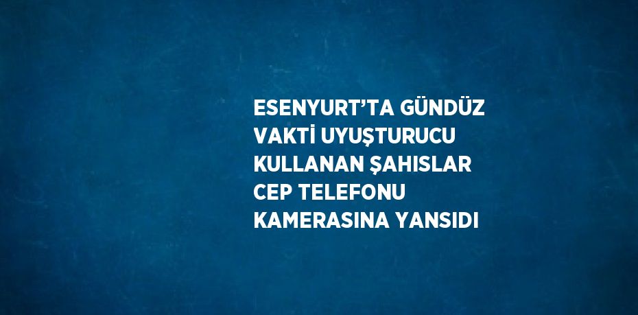 ESENYURT’TA GÜNDÜZ VAKTİ UYUŞTURUCU KULLANAN ŞAHISLAR CEP TELEFONU KAMERASINA YANSIDI