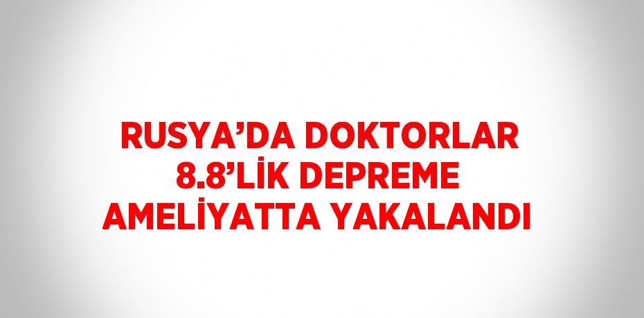 RUSYA’DA DOKTORLAR 8.8’LİK DEPREME AMELİYATTA YAKALANDI