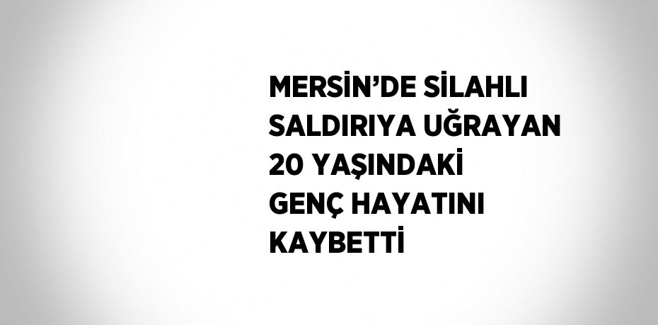 MERSİN’DE SİLAHLI SALDIRIYA UĞRAYAN 20 YAŞINDAKİ GENÇ HAYATINI KAYBETTİ