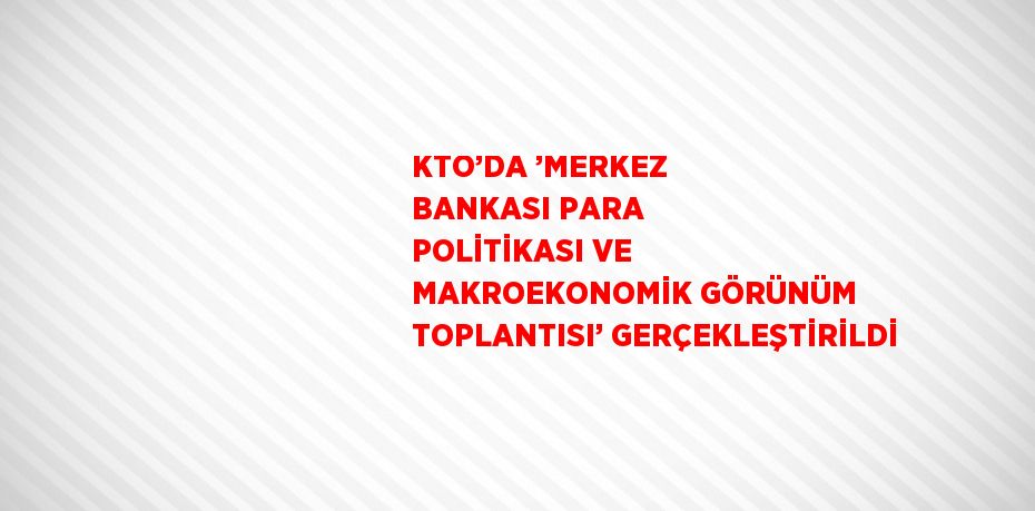 KTO’DA ’MERKEZ BANKASI PARA POLİTİKASI VE MAKROEKONOMİK GÖRÜNÜM TOPLANTISI’ GERÇEKLEŞTİRİLDİ