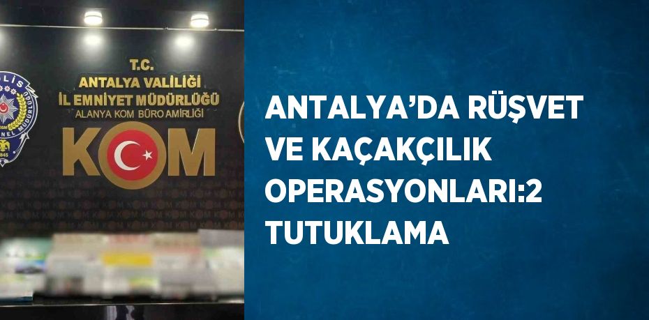 ANTALYA’DA RÜŞVET VE KAÇAKÇILIK OPERASYONLARI:2 TUTUKLAMA