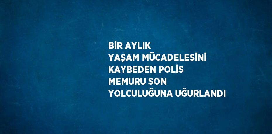 BİR AYLIK YAŞAM MÜCADELESİNİ KAYBEDEN POLİS MEMURU SON YOLCULUĞUNA UĞURLANDI