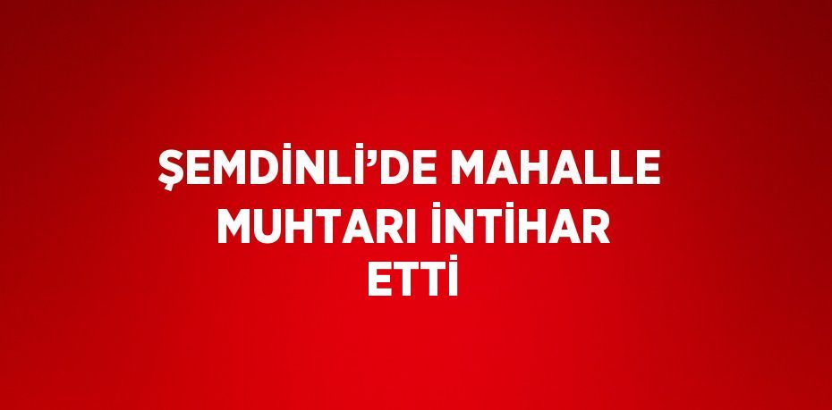 ŞEMDİNLİ’DE MAHALLE MUHTARI İNTİHAR ETTİ