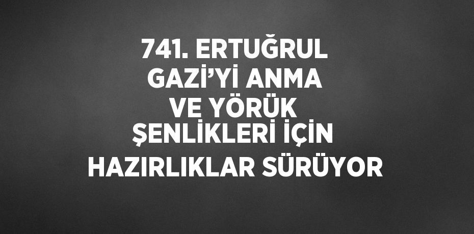 741. ERTUĞRUL GAZİ’Yİ ANMA VE YÖRÜK ŞENLİKLERİ İÇİN HAZIRLIKLAR SÜRÜYOR