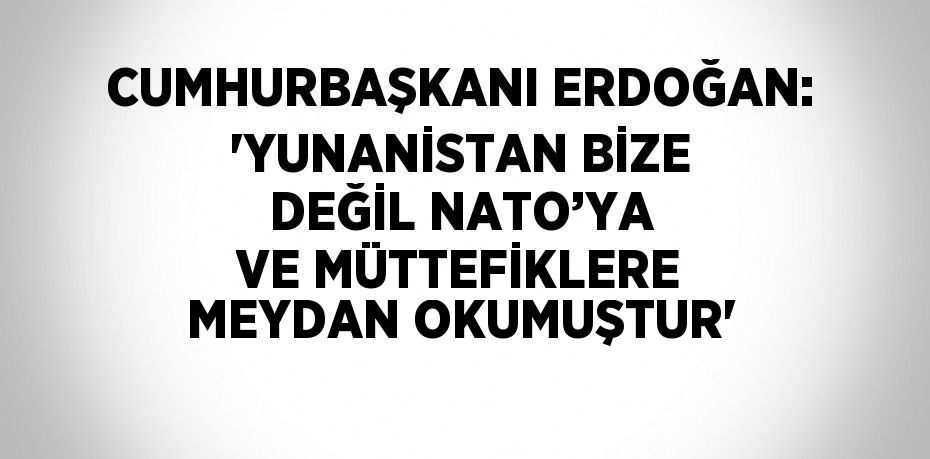 CUMHURBAŞKANI ERDOĞAN: 'YUNANİSTAN BİZE DEĞİL NATO’YA VE MÜTTEFİKLERE MEYDAN OKUMUŞTUR'