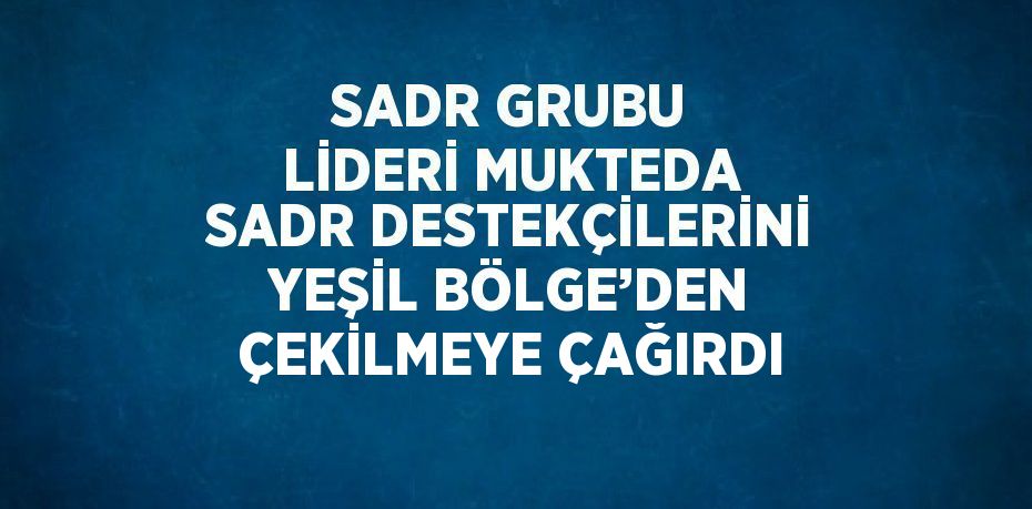 SADR GRUBU LİDERİ MUKTEDA SADR DESTEKÇİLERİNİ YEŞİL BÖLGE’DEN ÇEKİLMEYE ÇAĞIRDI