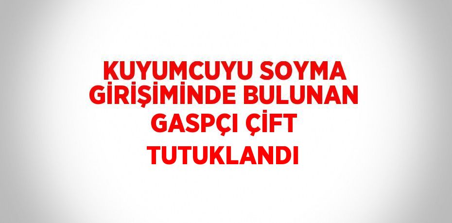 KUYUMCUYU SOYMA GİRİŞİMİNDE BULUNAN GASPÇI ÇİFT TUTUKLANDI