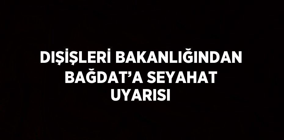 DIŞİŞLERİ BAKANLIĞINDAN BAĞDAT’A SEYAHAT UYARISI