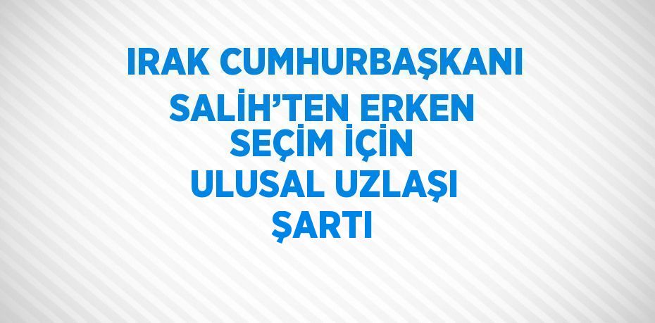 IRAK CUMHURBAŞKANI SALİH’TEN ERKEN SEÇİM İÇİN ULUSAL UZLAŞI ŞARTI