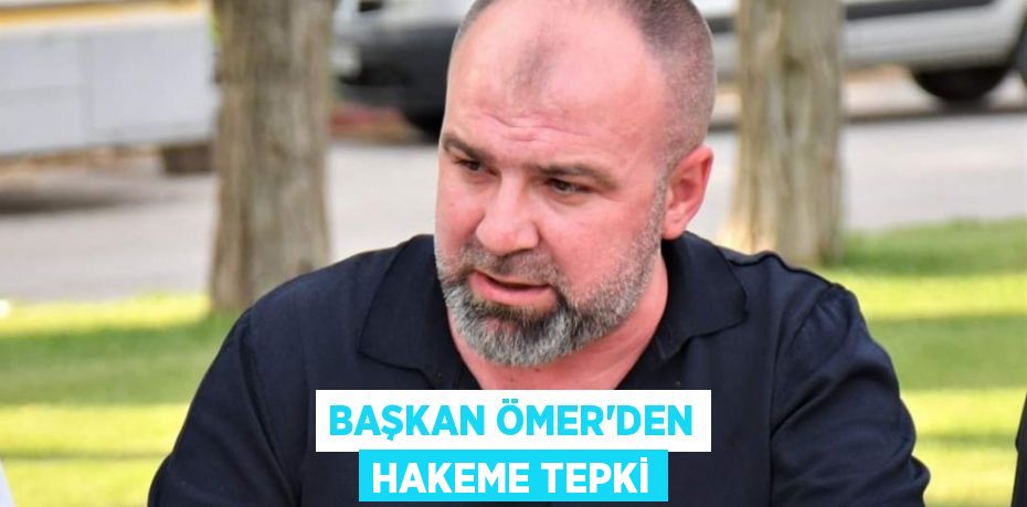 BAŞKAN ÖMER’DEN HAKEME TEPKİ