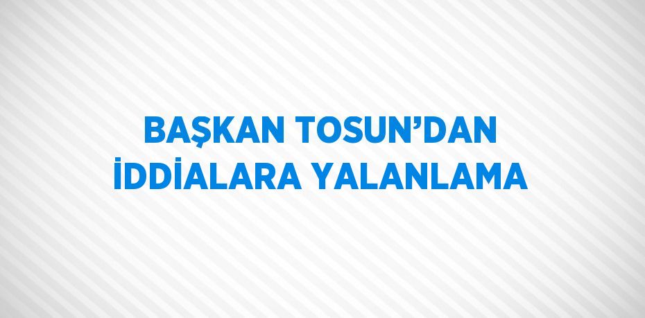 BAŞKAN TOSUN’DAN İDDİALARA YALANLAMA