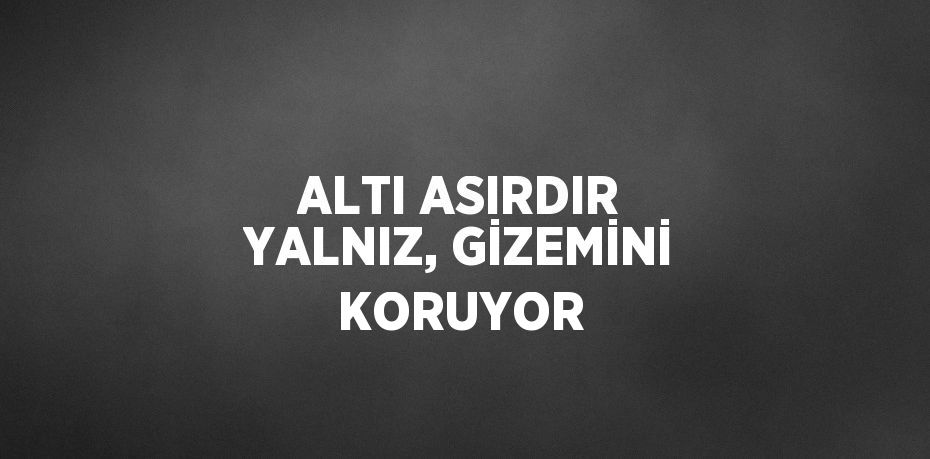 ALTI ASIRDIR YALNIZ, GİZEMİNİ KORUYOR