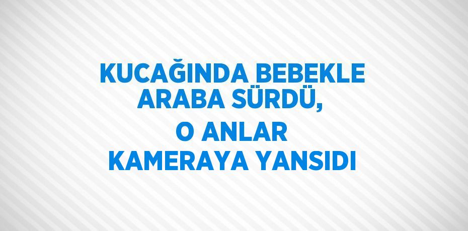 KUCAĞINDA BEBEKLE ARABA SÜRDÜ, O ANLAR KAMERAYA YANSIDI