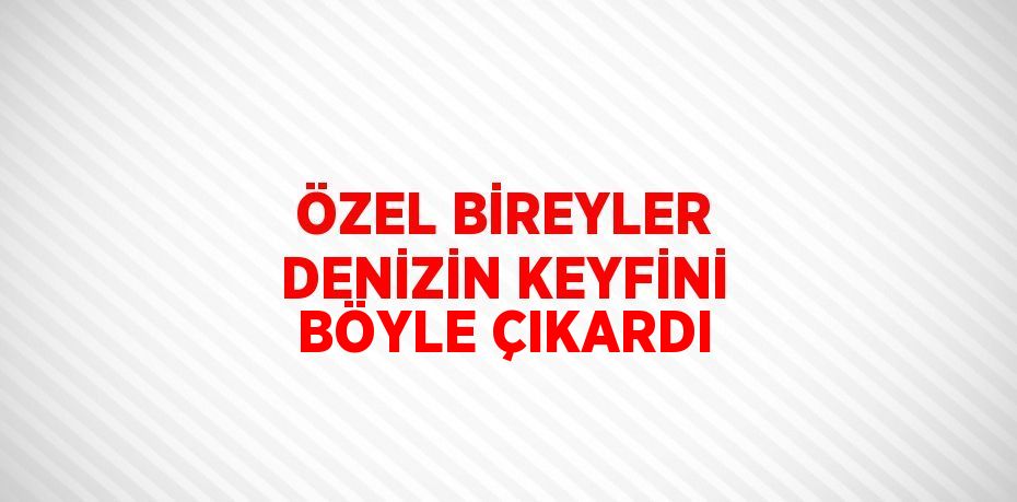 ÖZEL BİREYLER DENİZİN KEYFİNİ BÖYLE ÇIKARDI