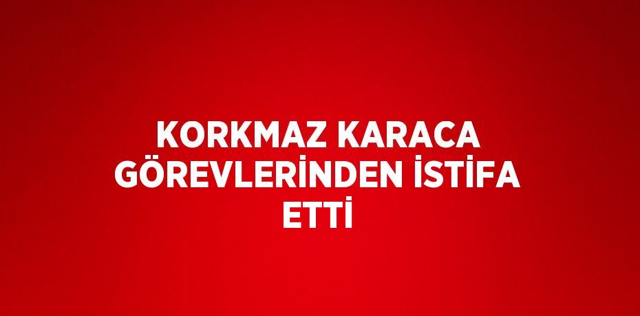 KORKMAZ KARACA GÖREVLERİNDEN İSTİFA ETTİ