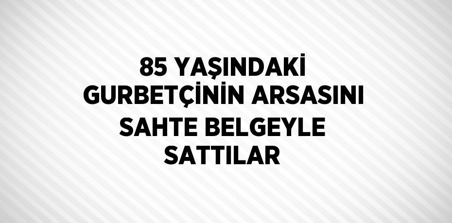 85 YAŞINDAKİ GURBETÇİNİN ARSASINI SAHTE BELGEYLE SATTILAR
