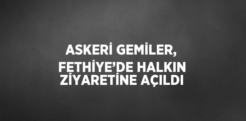 ASKERİ GEMİLER, FETHİYE’DE HALKIN ZİYARETİNE AÇILDI