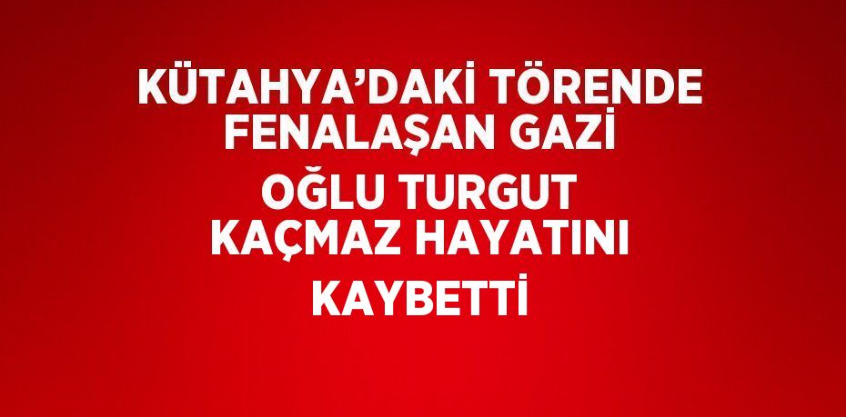 KÜTAHYA’DAKİ TÖRENDE FENALAŞAN GAZİ OĞLU TURGUT KAÇMAZ HAYATINI KAYBETTİ