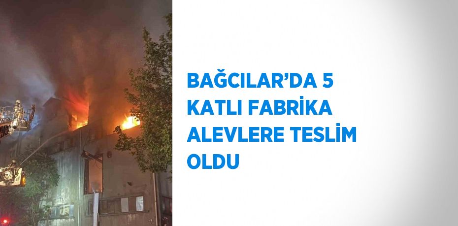 BAĞCILAR’DA 5 KATLI FABRİKA ALEVLERE TESLİM OLDU