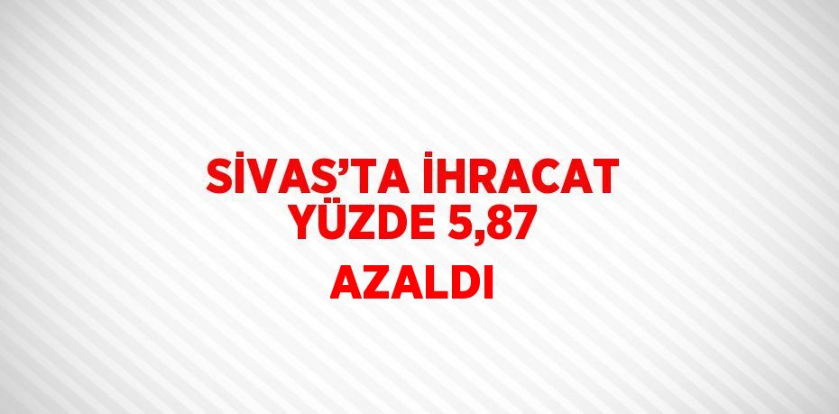 SİVAS’TA İHRACAT YÜZDE 5,87 AZALDI