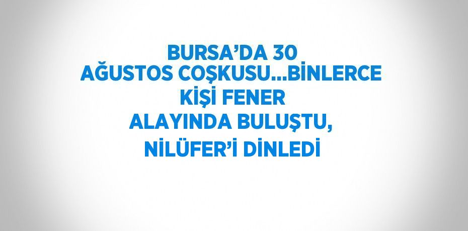 BURSA’DA 30 AĞUSTOS COŞKUSU...BİNLERCE KİŞİ FENER ALAYINDA BULUŞTU, NİLÜFER’İ DİNLEDİ