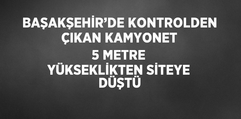 BAŞAKŞEHİR’DE KONTROLDEN ÇIKAN KAMYONET 5 METRE YÜKSEKLİKTEN SİTEYE DÜŞTÜ