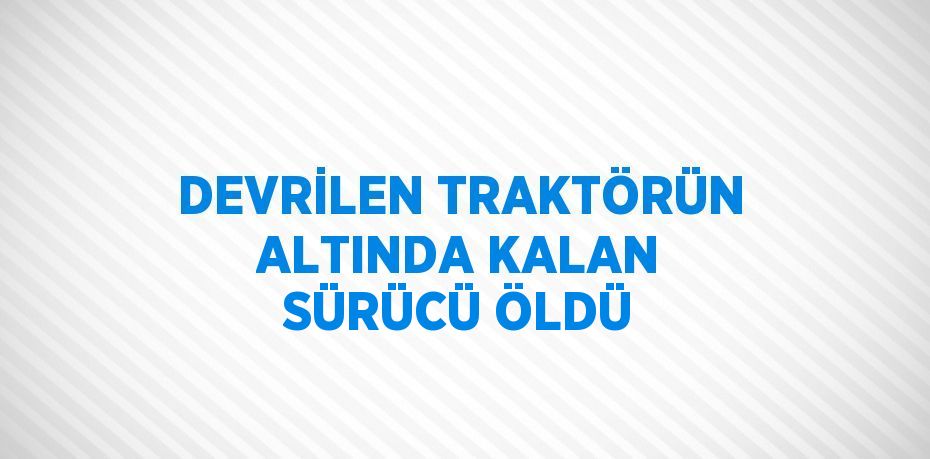 DEVRİLEN TRAKTÖRÜN ALTINDA KALAN SÜRÜCÜ ÖLDÜ