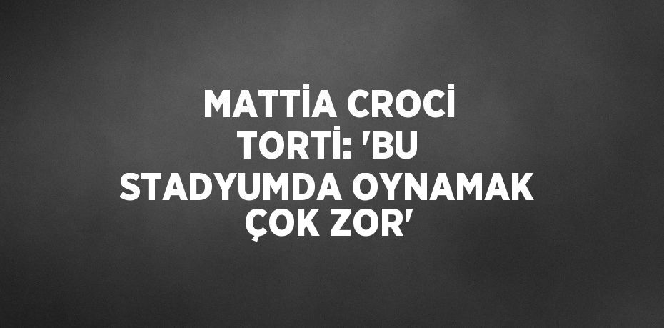 MATTİA CROCİ TORTİ: 'BU STADYUMDA OYNAMAK ÇOK ZOR'