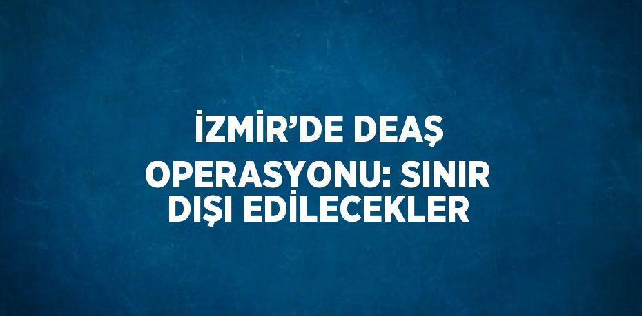 İZMİR’DE DEAŞ OPERASYONU: SINIR DIŞI EDİLECEKLER