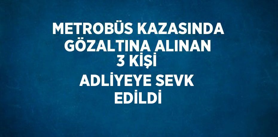 METROBÜS KAZASINDA GÖZALTINA ALINAN 3 KİŞİ ADLİYEYE SEVK EDİLDİ