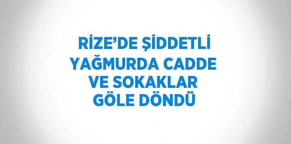 RİZE’DE ŞİDDETLİ YAĞMURDA CADDE VE SOKAKLAR GÖLE DÖNDÜ